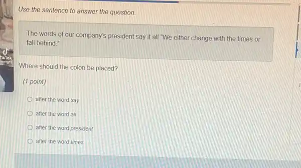 Use the sentence to answer the question.
The words of our company's president say it all "We either change with the times or
fall behind.
Where should the colon be placed?
(1 point)
after the word say
after the word all
after the word president
after the word times