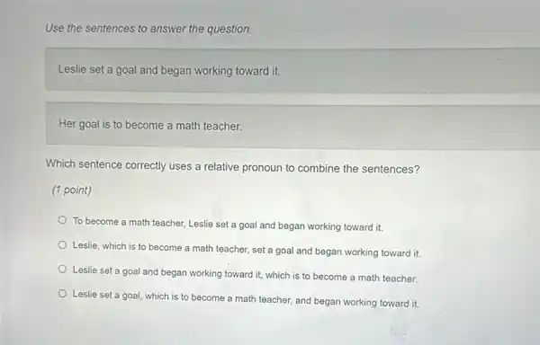 Use the sentences to answer the question.
Leslie set a goal and began working toward it.
Her goal is to become a math teacher.
Which sentence correctly uses a relative pronoun to combine the sentences?
(1 point)
To become a math teacher, Leslie set a goal and began working toward it.
Leslie, which is to become a math teacher.set a goal and began working toward it.
Leslie set a goal and began working toward it, which is to become a math teacher.
Leslie set a goal which is to become a math teacher, and began working toward it.