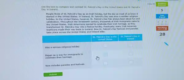 Use the text to compare and contrast St. Patrick's Day in the United States and St. Patrick's Day in Ireland.
People think of St. Patrick's Day as an Irish holiday, but the day as most of us know it started in the United States. In Ireland, St. Patrick's Day was once a somber religious holiday. In the United States, however, St. Patrick's Day has always been about fun and celebration. Throughout the nineteenth century, thousands of Irish immigrants came to the United States. Irish Americans wanted to celebrate their Irish heritage, so they transformed St. Patrick's Day into a festive holiday. Eventually, many Irish American traditions made their way back to Ireland. Now St. Patrick's Day festivals and parades take place across the United States and Ireland alike.
St. Patrick's Day in the
St. Patrick's Day in United States Ireland
Was a serious religious holiday
Began as a way for immigrants to celebrate their heritage
Now includes parades and festivals