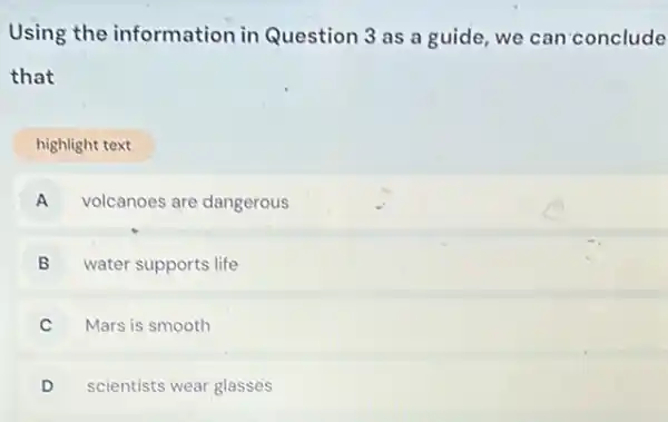 Using the information in Question 3 as a guide, we can conclude
that
highlight text
A volcanoes are dangerous A
B water supports life v
C Mars is smooth
D scientists wear glasses