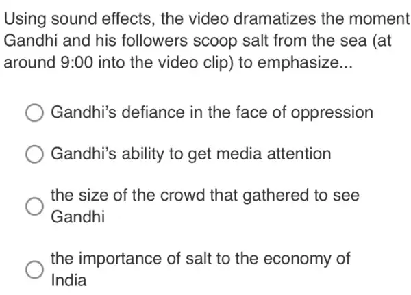 Using sound effects, the video dramatizes the moment
Gandhi and his followers scoop salt from the sea (at
around 9:00 into the video clip)to emphasize __
Gandhi's defiance in the face of oppression
Gandhi's ability to get media attention
the size of the crowd that gathered to see
Gandhi
the importance of salt to the economy of
India