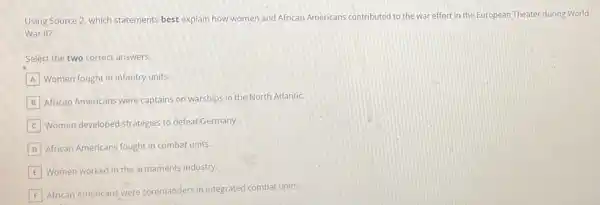 Using Source 2, which statements best explain how women and African Americans contributed
to the war effort in the European Theater during World
War II?
Select the two correct answers.
A Women fought in infantry units.
B African Americans were captains on warships in the North Atlantic.
Women developed strategies to defeat Germany.
D African Americans fought in combat units.
E Women worked in the armaments industry.
F
African Americans were commanders in integrated combat units.