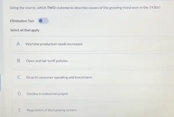 Using the source, which TWO statements describe causes of the growing trend seen in the 1930s?
Elimination Tool
Select all that apply
A Wartime production needs increased.
B Open and fair tariff policies.
C Drop in consumer spending and investment.
D Decline in industrial output:
E Regulation of the banking system