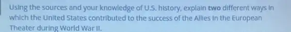 Using the sources and your knowledge of U.S.history, explain two different ways in
which the United States contributed to the success of the Allles in the European
Theater during World War II.