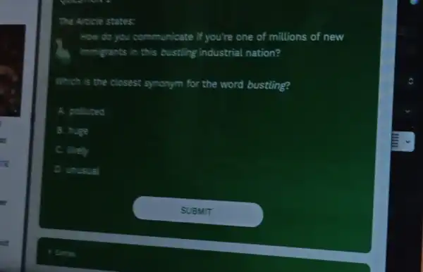 ut
The Article states:
How do you communicate if you're one of millions of new
immigrants in this bustling industrial nation?
Which is the closest synonym for the word bustling?
A. polluted
B. huge
C. lively
D. unusual