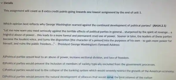 v Details
This assignment will count as 8 extra credit points going towards one lowest assignment by the end of unit 1.
Which opinion best reflects why George Washington warned against the continued development of political parties? (AH.H.2.1)
"Let me now warn you most seriously against the terrible effects of political parties in general.. sharpened by the spirit of revenge... a
frightful abuse of power.this leads to a more formal and permanent cruel use of power.Sooner or later, the leaders of these parties
become the loudest voice and turns the disposition [the character of a person) into the purposes of his own -to gain more power for
himself, and ruins the public freedom...." President George Washington's Farewell Address
A)Political parties would lead to an abuse of power, increase sectional division and loss of freedom.
B)Political parties would prevent the inclusion of members of society typically excluded from the government processes.
C)Political parties would lead to the collapse of the banking system which would severely restrict the growth of the American economy.
D)Political parties would prevent the natural development of alliances that would serve the best interest of the nation