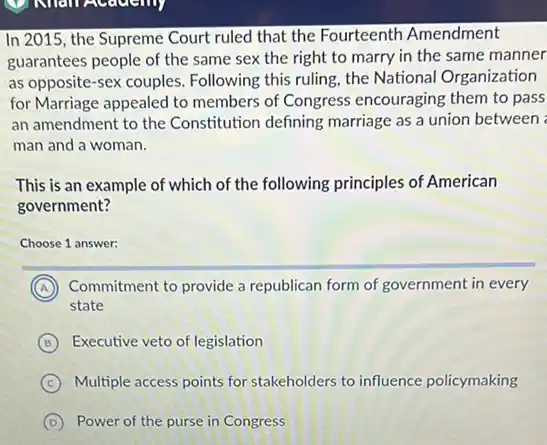 V Nhan Academy
In 2015, the Supreme Court ruled that the Fourteenth Amendment
guarantees people of the same sex the right to marry in the same manner
as opposite-sex couples.Following this ruling, the National Organization
for Marriage appealed to members of Congress encouraging them to pass
an amendment to the Constitution defining marriage as a union between
man and a woman.
This is an example of which of the following principles of American
government?
Choose 1 answer:
A
A Commitment to provide a republican form of government in every
state
B Executive veto of legislation
C Multiple access points for stakeholders to influence policymaking
D Power of the purse in Congress