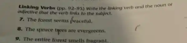 Verbs (pp. 92-95) Write the linking verb and the noun or
adjective that the verb links to the subject.
7. The forest seems peaceful,
8. The spruce tyees are evergreens.
9. The entire forest smells fragrant.