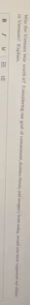 Was the Vietnam War worth it? Considering our goal of containment, domino theory and image(s) from today, would you have supported our efforts
in Vietnam? Explain.
