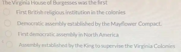 The Virginia House of Burgesses was the first
First British religious institution in the colonies
Democratic assembly established by the Mayflower Compact.
First democratic assembly in North America
Assembly established by the King to supervise the Virginia Colonies