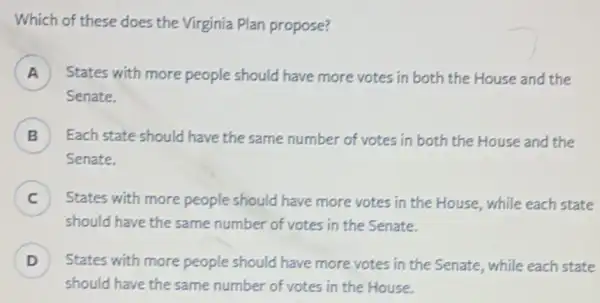 Which of these does the Virginia Plan propose?
) States with more people should have more votes in both the House and the
Senate.
B Each state should have the same number of votes in both the House and the
Senate.
C j States with more people should have more votes in the House, while each state
should have the same number of votes in the Senate.
D ) States with more people should have more votes in the Senate, while each state
should have the same number of votes in the House.