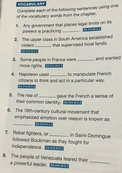 VOCABULARY
Complete each of the following sentences using one
of the vocabulary words from the chapter.
1. Any government that places legal limits on its
powers is practicing __ SS.912.W.5.5
2. The upper class in South America established
violent __ that supervised local lands.
SS.912.W.5.7
3. Some people in France were __ and wanted
more rights. (SS.912.W.5.5
4. Napoleon used __ to manipulate French
citizens to think and act in a particular way.
SS.912.W.5.6
5. The rise of __ gave the French a sense of
their common identity.SS.912.W.5.5
6. The 18th-century cultural movement that
emphasized emotion over reason is known as
__ .. SS.912.H.1.3
7. Rebel fighters, or
, in Saint-Domingue __
followed Boukman as they fought for
independence SS.912.W.5.7
8. The people of Venezuela feared their
__
a powerful leader.SS.912.W.5.7