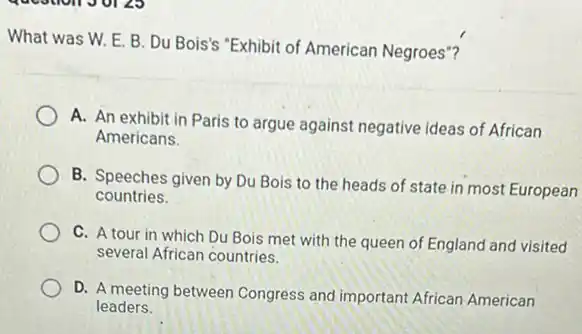 What was W. E B. Du Bois's "Exhibit of American Negroes"?
A. An exhibit in Paris to argue against negative ideas of African
Americans.
B. Speeches given by Du Bois to the heads of state in most European
countries.
C. A tour in which Du Bois met with the queen of England and visited
several African countries.
D. A meeting between Congress and important African American
leaders.