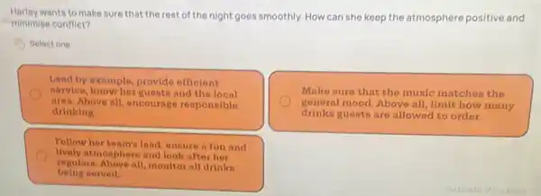 wants to make sure that the rest of the night goes smoothly. How can she keep the atmosphere positive and
minimise conflict?
Select one
Lead by example,provide officient
norvice, know her guests and the local
area. Above all, encourage responsible
drinking.
Make sure that the music matches the
gonoral mood. Above all limit how many
drinks guosts are allowed to order.
Follow her team's load, ensure a fun and
lively atmosphere and look aftor hor
being nerved.
regulars. Above all, monitor all drinks