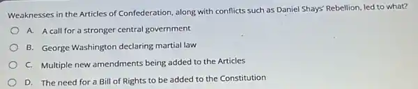 Weaknesses in the Articles of Confederation, along with conflicts such as Daniel Shays' Rebellion, led to what?
A. A call for a stronger central government
B. George Washington declaring martial law
C. Multiple new amendments being added to the Articles
D. The need for a Bill of Rights to be added to the Constitution