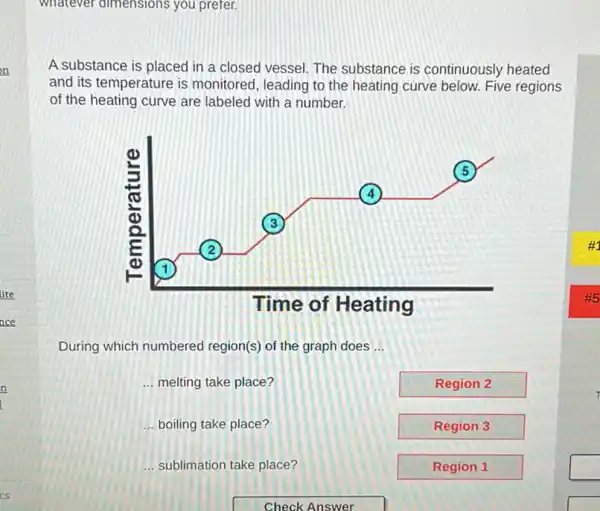 whatever dimensions you prefer.
A substance is placed in a closed vessel The substance is continuously heated
and its temperature is monitored, leading to the heating curve below. Five regions
of the heating curve are labeled with a number.
During which numbered region(s) of the graph does __
__ melting take place?
Region 2
__ boiling take place?
Region 3
__ sublimation take place?
Region 1
square