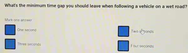 What's the minimum time gap you should leave when following a vehicle on a wet road?
Mark one answer
One second
square  Two stronds
Three seconds
square  Four seconds