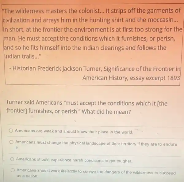 The wilderness masters the colonist. __ It strips off the garments of
civilization and arrays him in the hunting shirt and the moccasin __
In short, at the frontier the environment is at first too strong for the
man. He must accept the conditions which it furnishes or perish,
land so he fits himself into the Indian clearings and follows the
Indian trails __
- Historian Frederick Jackson Turner,Significance of the Frontier in
American History,essay excerpt 1893
Turner said Americans "must accept the conditions which it [the
frontier] furnishes, or perish." What did he mean?
Americans are weak and should know their place in the world.
Americans must change the physical landscape of their territory if they are to endure
it.
Americans should experience harsh conditions to get tougher.
Americans should work tirelessly to survive the dangers of the wilderness to succeed
as a nation.