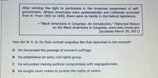 After winning the right to particlpate in the American experiment of self-
government, African Americans were systematically and ruthlessly excluded
from It: From 1901 to 1929, there were no blacks in the federal legislature.
-"Black Americans in Congress: An Introduction,"Historical Essays
on the Black Americans In Congress, www.balC..house.gov
(accessed March 29, 2011)
How did W. E B. Du Bols combat prejudice like that described in the excerpt?
A He demanded the passage of women's suffrage.
B He established an early civil rights group.
C He advocated making political compromises with segregationists.
D He sought court orders to protect the rights of voters.