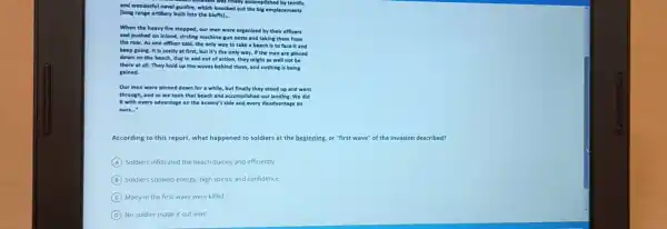 and wonderfu I naval gunfire,which knocked out the big emplacements
elenses was final ly accomplished by terrifie
[long rang artillery bullt Into the bluffsl.
When the hean fire stopped, our men were organized by the Ir officers
and pushed on Inland, circlin machine-gun nest and taking them from
the rear. As one officer sald.the only way to take a beach is to face it and
keep going. It costly at first, but It's the o nly way. If the men are pinned
down on the beach, dug in and out of actlo n, they might as wel not be
there at all. The hold up the waver behind them, and nothing is being
gained.
Our men were pinned down for a while, but finally they stood up and went
through, and so we took that beach and accompllshed our landing. We did
It with every advantage on the enemy's side and every disadvantage on
ours."
According to this report what happened to soldiers at the beginning.or "first wave"of the invasion described?
A Soldiers infiltrated the beach quickly and efficiently
B Soldiers showed energy,high spirits, and confidence
C Many in the first wave were killed
D No soldier made it out alive