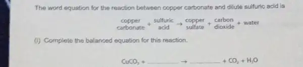 The word equation for the reaction between copper carbonate and dilute sulfuric acid is
underset (capbonate)(copper)+underset (acid)(sulfuric)arrow underset (sulfate)(copper)+underset (dioxide)(carbon)+water
(i) Complete the balanced equation for this reaction.
CuCO_(3)+ldots ldots ldots ldots ldots +ldots +CO_(2)+H_(2)O