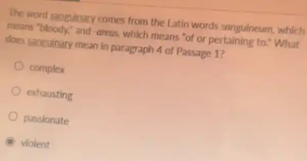 The word sanguinary comes from the Latin words sanguineum which
means "bloody," and -areus, which means "of or pertaining to:'What
does sanguinary mean in paragraph 4 of Passage 1?
complex
exhausting
passionate
violent