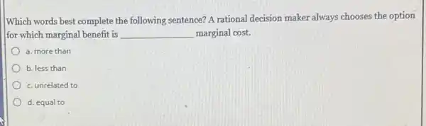 Which words best complete the following sentence? A rational decision maker always chooses the option
for which marginal benefit is __ marginal cost.
a. more than
b. less than
c. unrelated to
d. equal to