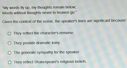 "My words fly up my thoughts remain below,
Words without thoughts never to heaven go."
Given the context of the scene, the speaker's lines are significant because:
They reflect the character's remorse.
They provide dramatic irony.
The generate sympathy for the speaker.
They reflect Shakespeare's religious beliefs.