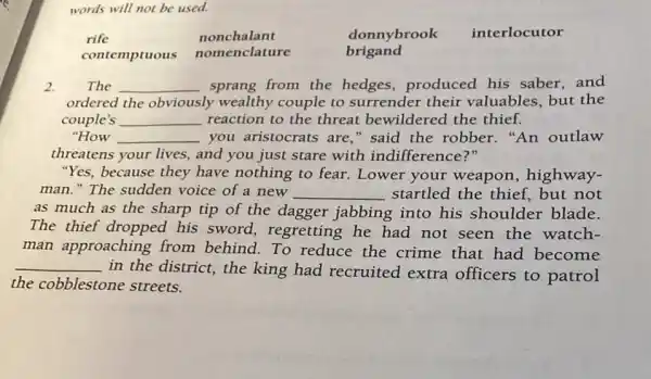 words will not be used.
rife	nonchalant	donnybrook interlocutor
contemptuous
nomenclature brigand
2. The __ sprang from the hedges,produced his saber,and
ordered the obviously wealthy couple to surrender their valuables, but the
couple's __ reaction to the threat bewildered the thief.
"How __ you aristocrats are ," said the robber ."An outlaw
threatens your lives,and you just stare with indifference?"
"Yes, because they have nothing to fear. Lower your weapon, highway-
man." The sudden voice of a new __ startled the thief.but not
as much as the sharp tip of the dagger jabbing into his shoulder blade.
The thief dropped his sword regretting he had not seen the watch-
man approaching from behind. To reduce the crime that had become
__
in the district, the king had recruited extra officers to patrol
the cobblestone streets.