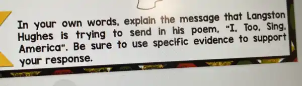 In your own words.explain the message that Langston
is trying to send in his poem."I, Too, Sing.
America". Be sure to use specific evidence to support
your response.