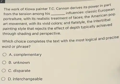 The work of Kiowa painter T.C. Cannon derives its power in part
from the tension among his __
influences: classic European
portraiture, with its realistic treatment
t of faces; the American pop
art movement, with its vivid colors; and flatstyle the intertribal
painting style that rejects the effect of depth typically achieved
through shading and perspective.
Which choice completes the text with the most logical and precise
word or phrase?
A. complementary
B. unknown
C. disparate
D. interchangeable