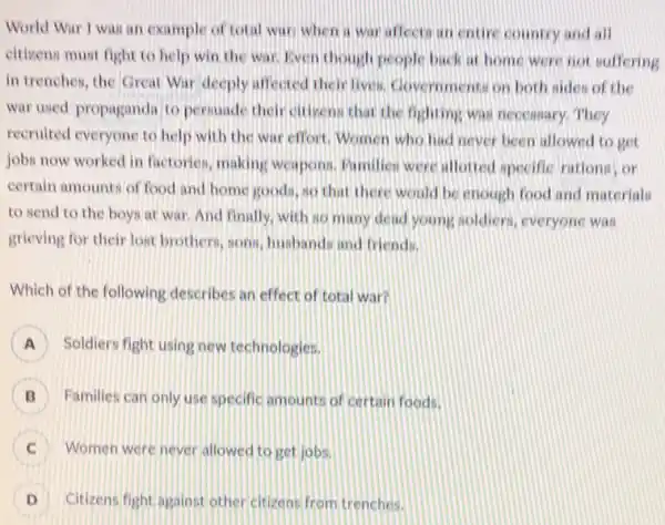 World War I was an example of total war when a war affects in coure country and all
eitisens must fight to help win the war liven though people back at home were not suffering
in trenches, the Great War deeply affected their lives. Covernments on both sides of the
war used propaganda to personde their citizens that the fighting was necessary They
recruited everyone to help with the war effort Women who had never been allowed to get
jobs now worked in factories, making weapons Pamilien were allotred specific rations, or
certain amounts of food and home goods, so that there would be enough food and materials
to send to the boys at war. And finally, with so many dead young soldiers everyone was
grieving for their lost brothers, sons, husband:and friends.
Which of the following describes an effect of total war?
A Soldiers fight using new technologies.
B Families can only use specific amounts of certain foods.
Women were never allowed to get jobs.
D Citizens fight against other citizens from trenches.