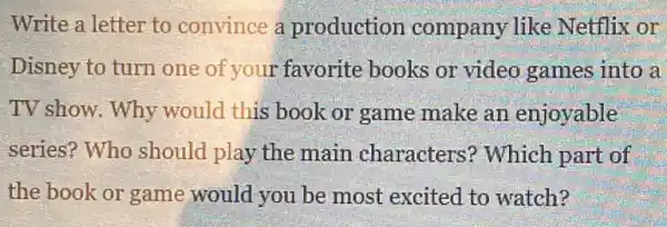 Write a letter to convince a production company like Netflix or
Disney to turn one of your favorite books or video games into a
TV show. Why would this book or game make an enjoyable
series? Who should play the main characters'? Which part of
the book or game would you be most excited to watch?