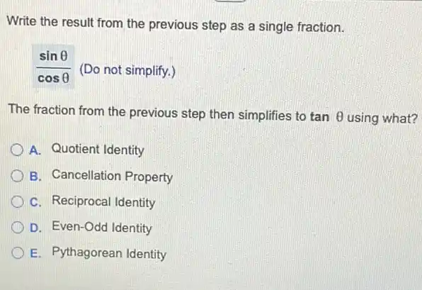 Write the result from the previous step as a single fraction.
(sinTheta )/(cosTheta ) (Do not simplify.)
The fraction from the previous step then simplifies to tanTheta  using what?
A. Quotient Identity
B. Cancellation Property
C. Reciprocal Identity
D. Even-Odd Identity
E. Pythagorean Identity