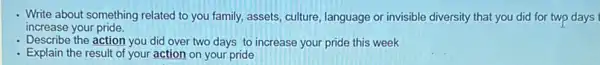 - Write about something related to you family, assets culture, language or invisible diversity that you did for two days
increase your pride.
- Describe the action you did over two days to increase your pride this week
- Explain the result of your action on your pride