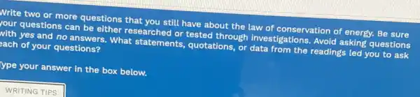 Write two or more questions that you still have about the law of conservation of energy.Be sure
rour questions can be either researched or tested through investigations. Avoid asking questions
with yes and no answers. What statements, quotations or data from the readings led you to ask
ach of your questions?
ype your answer in the box below.
WRITING TIPS