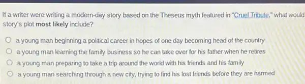 If a writer were writing a modern-day story based on the Theseus myth featured in "Cruel Tribute " what would
story's plot most likely include?
a young man beginning a political career in hopes of one day becoming head of the country
a young man learning the family business so he can take over for his father when he retires
a young man preparing to take a trip around the world with his friends and his family
a young man searching through a new city, trying to find his lost friends before they are harmed