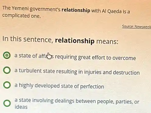 The Yemeni government's relationship with Al Qaeda is a
complicated one.
Source: Newsweek
In this sentence relationship means:
a state of affalls requiring great effort to overcome
a turbulent state resulting in injuries and destruction
a highly developed state of perfection
a state involving dealings between people, parties, or
ideas