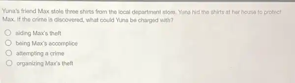 Yuna's friend Max stole three shirts from the local department store. Yuna hid the shirts at her house to protect
Max. If the crime is discovered, what could Yuna be charged with?
aiding Max's theft
being Max's accomplice
attempting a crime
organizing Max's theft