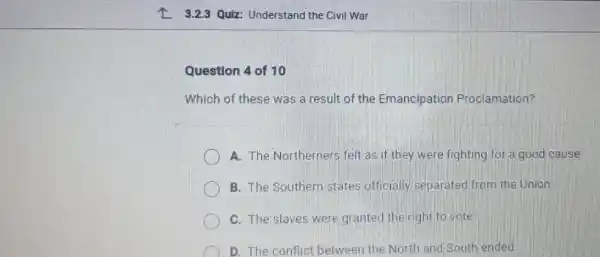 Z 3.2.3 Quiz: Understand the Civil War
Question 4 of 10
Which of these was a result of the Emancipation Proclamation?
A. The Northerners felt as if they were fighting for a good cause.
B. The Southern states officially separated from the Union
C. The slaves were granted the right to vote
D. The conflict between the North and South ended