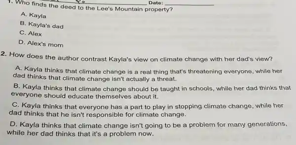 1. Who finds the deed to the Lee's Mountain property?
A. Kayla
B. Kayla's dad
C. Alex
D. Alex's mom
2. How does the author contrast Kayla's view climate change with her dad's view?
A. Kayla thinks that climate change is a real thing that's threatening everyone, while her
dad thinks that climate change isn't actually a threat.
B. Kayla thinks that climate change should be taught in schools, while her dad thinks that
everyone should educate themselves about it.
C. Kayla thinks that everyone has a part to play in stopping climate change, while her
dad thinks that he isn't responsible for climate change.
D. Kayla thinks that climate change isn't going to be a problem for many generations,
while her dad thinks that it's a problem now.