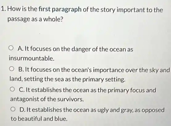 1. How is the first paragraph of the story important to the
passage as a whole?
A. It focuses on the danger of the ocean as
insurmountable.
B. It focuses on the ocean's importance over the sky and
land, setting the sea as the primary setting.
C. It establishes the ocean as the primary focus and
antagonist of the survivors.
D. It establishes the ocean as ugly and gray, as opposed
to beautiful and blue.