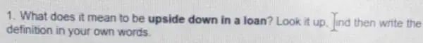 1. What does it mean to be upside down in a loan?Look it up. Jind then write the
definition in your own words