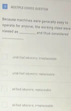 (1) MULTIPLE CHOICE QUESTION
Because machines were generally easy to
operate for anyone, the working class were
viewed as __ and thus considered
__
unskilled laborers; irreplaceable
unskilled laborers; replaceable
okilled laborers; replaceable
skilled laborers; irreplaceable