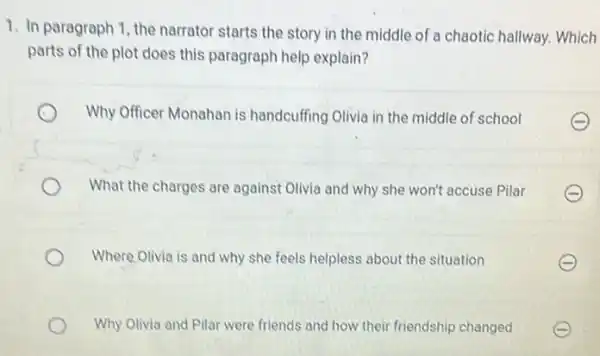 1. In paragraph 1 the narrator starts the story in the middle of a chaotic hallway.Which
parts of the plot does this paragraph help explain?
Why Officer Monahan is handcuffing Olivia in the middle of school
What the charges are against Olivia and why she won't accuse Pilar
Where Olivia is and why she feels helpless about the situation
Why Olivia and Pilar were friends and how their friendship changed