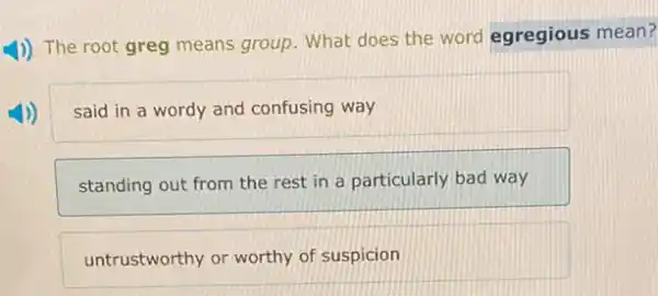 1)) The root greg means group. What does the word egregious mean?
said in a wordy and confusing way
standing out from the rest in a particularly bad way
untrustworthy or worthy of suspicion