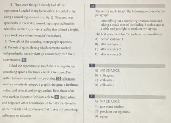 (1) Thus, even though I already had all the
equipment I needed in my home office, I decided to try
using a coworking space in my city. [2]Because I was
specifically interested in coworking's reported benefits
related to creativity, I chose a facility that offered a bright,
open work area where I wouldn't be isolated.
[3] Throughout the morning.more people appeared.
[4] Periods of quiet,during which everyone worked
independently, were broken up occasionally with lively
conversation. 31
I liked the experience so much that I now go to the
coworking space a few times a week. Over time, I've
gotten to know several of my coworking 32 colleagues:
another website developer, a graphic designer, a freelance
writer, and several mobile app coders. Even those of us
who work in disparate fields are able to 33 share advice
and help each other brainstorm. In fact, it's the diversity
of their talents and experiences that makes my coworking
colleagues so valuable.
31
The writer wants to add the following sentence to the
paragraph.
After filling out a simple registration form and
taking a quick tour of the facility, I took a seat at
a table and got right to work on my laptop.
The best placement for the sentence is immediately
A) before sentence 1.
B) after sentence 1.
C) after sentence 2.
D) after sentence 3.
32
A) NO CHANGE
B) colleagues;
C) colleagues,
D) colleagues
33
A) NO CHANGE
B) give some wisdom
C) proclaim our opinions
D) opine