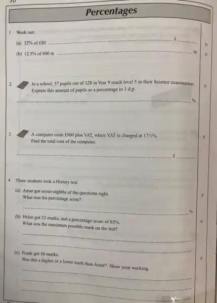 1 Work out:
(a) 32%  of ¥80
__
D
(b) 12.5%  of 600 m ......................................................................
__
D
__
In a school, 57 pupils out of 128 in Year 9 reach level 5 in their Science examination.
Express this amount of pupils as a percentage to 1 d.p.
__
3
A computer costs f900 plus VAT, where VAT is charged at 17(1)/(2)% 
Find the total cost of the computer.
__
4 Three students took a History test.
(a) Amar got seven -eighths of the questions right.
What was his percentage score?
__ 0/0
(b)
and a percentage score of 65% 
What was the maximum possible mark on the test?
__
(c)
Was this a higher or a lower mark than Amar? Show your working.
__
Percentages
D
D
D