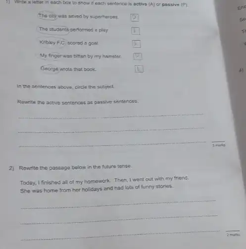1) Write a letter in each box to show if each sentence is active (A) or passive (P)
The city was seved by superheroes.
square 
The students performed a play.
square 
Kribley F.C, scored a goal.
square 
My finger was bitten by my hamster.
square 
George wrote that book.
square 
In the sentences above circle the subject.
Rewrite the active s sentences as passive sentences.
__
2) Rewrite the passage below in the future tense.
Today, I finished all of my homework. Then,I went out with my friend.
She was home from her holidays and had lots of funny stories.
__