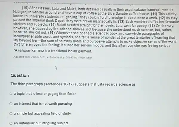 (10) After classes, Lata and Malati, both dressed casually in their usual salwaar-kameezzz went to
Nabiganj to wander around and have a cup of coffee at the Blue Danube coffee house. (11) This activity.
known to university students as "ganjing," they could afford to indulge in about once a week. (12)As they
passed the Imperial Book Depot.they were drawn magnetically in. (13) Each wandered off to her favourite
shelves and subjects. (14)Malati headed straight for the novels, Lata went for poetry. (15) On the way.
however, she paused by the science shelves, not because she understood much science but, rather,
because she did not (16) Whenever she opened a scientific book and saw whole paragraphs of
incomprehensible words and symbols she felt a sense of wonder at the great territories of learning that
lay beyond her-the sum of so many noble and purposive attempts to make objective sense of the world.
(17) She enjoyed the feeling it suited her serious moods; and this afternoon she was feeling serious.
'Asalwaar-kameezis a traditional hdian garment.
Adapted from Vikam Set A Sutable Boy 01993 by Vikam Seth
Question
The third paragraph (sentences 10-17 suggests that Lata regards science as
a topic that is less engaging than fiction
an interest that is not worth pursuing
a simple but appealing field of study
an unfamiliar but intriguing subject